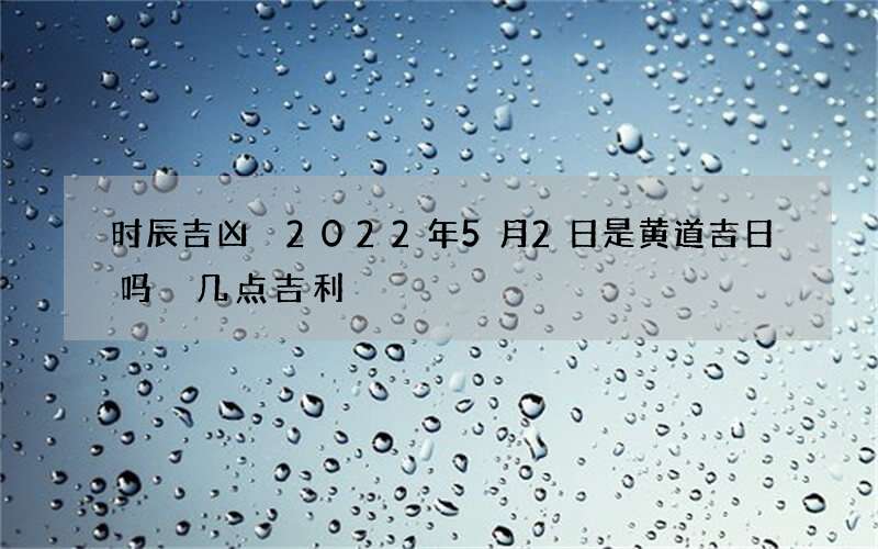 时辰吉凶 2022年5月2日是黄道吉日吗 几点吉利